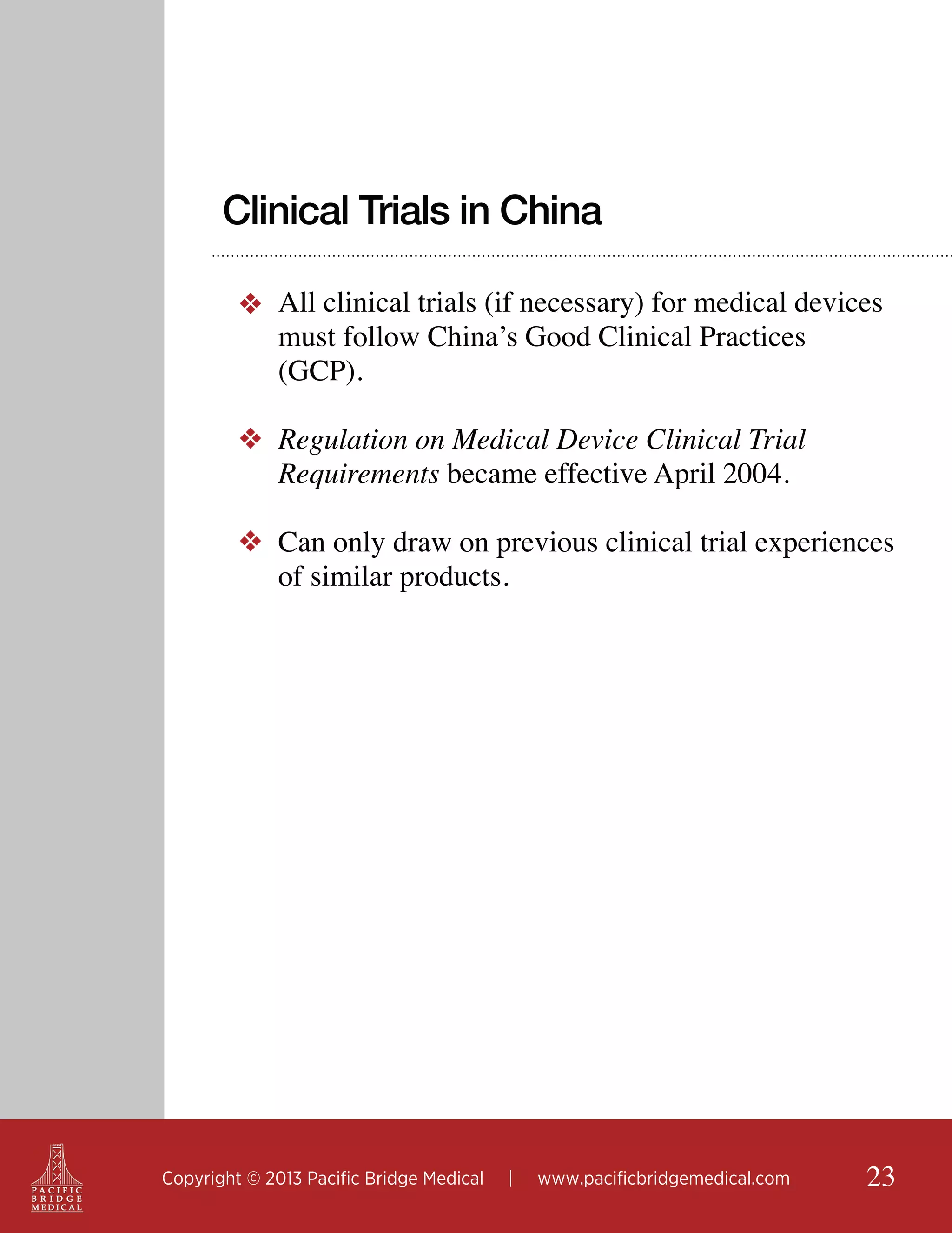 Clinical Trials in China
❖ All clinical trials (if necessary) for medical devices
must follow China’s Good Clinical Practices
(GCP).
❖ Regulation on Medical Device Clinical Trial
Requirements became effective April 2004.
❖ Can only draw on previous clinical trial experiences
of similar products.

Copyright © 2013 Pacific Bridge Medical

|

www.pacificbridgemedical.com

23

 