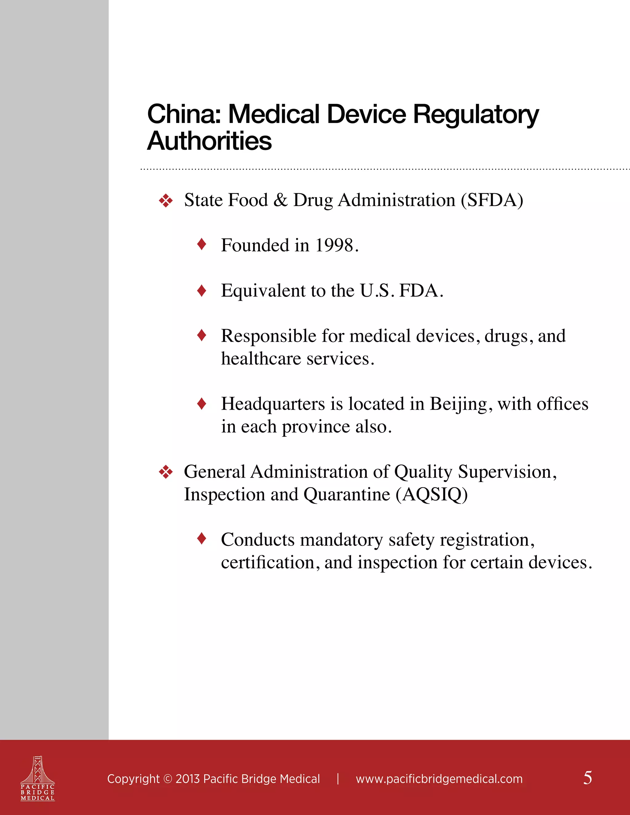 China: Medical Device Regulatory
Authorities
❖ State Food & Drug Administration (SFDA)
♦ Founded in 1998.
♦ Equivalent to the U.S. FDA.
♦ Responsible for medical devices, drugs, and

healthcare services.

♦ Headquarters is located in Beijing, with offices

in each province also.

❖ General Administration of Quality Supervision,
Inspection and Quarantine (AQSIQ)
♦ Conducts mandatory safety registration,

certification, and inspection for certain devices.

Copyright © 2013 Pacific Bridge Medical

|

www.pacificbridgemedical.com

5

 