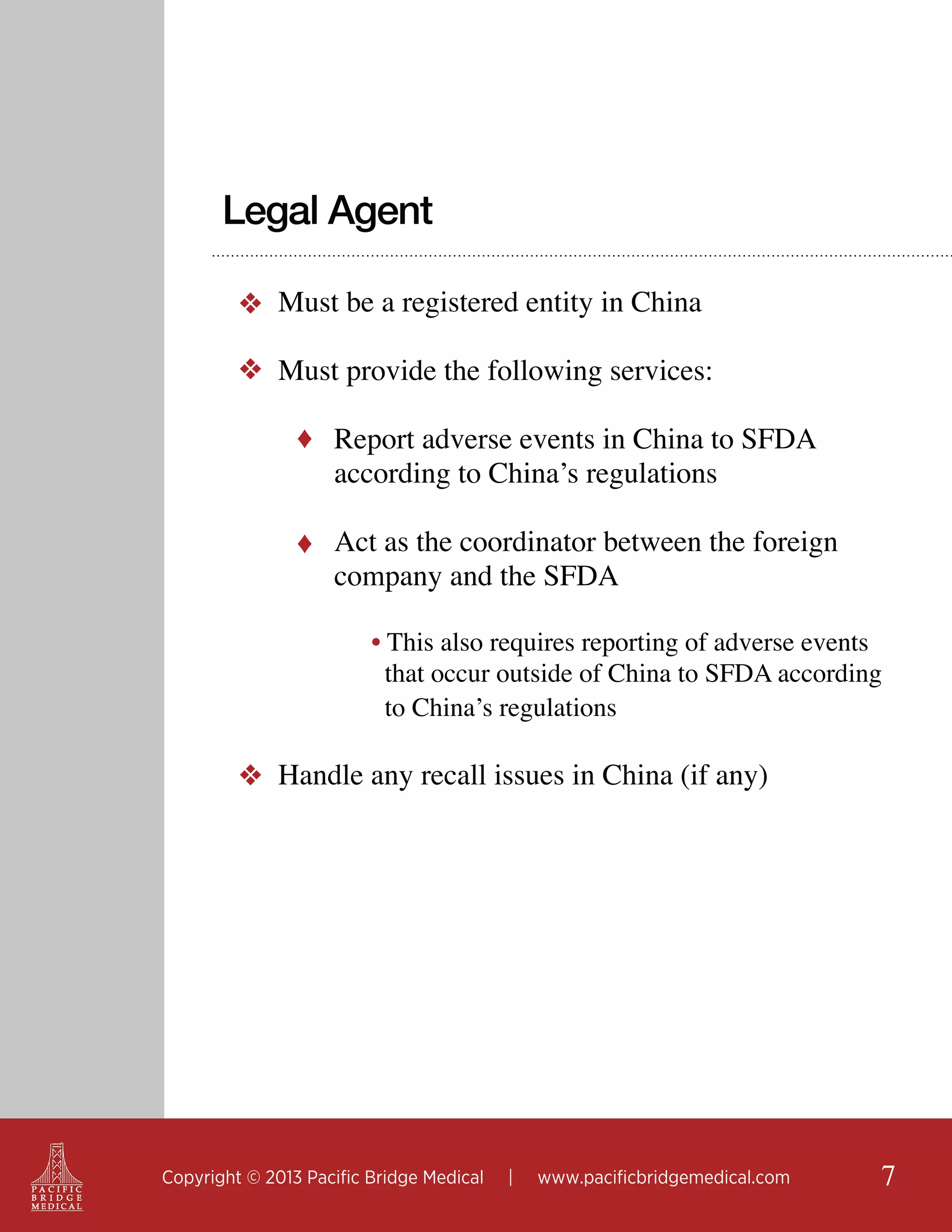 Legal Agent
❖ Must be a registered entity in China
❖ Must provide the following services:
♦ Report adverse events in China to SFDA

according to China’s regulations

♦ Act as the coordinator between the foreign

company and the SFDA

• This also requires reporting of adverse events
that occur outside of China to SFDA according
to China’s regulations

❖ Handle any recall issues in China (if any) 	

Copyright © 2013 Pacific Bridge Medical

|

www.pacificbridgemedical.com

7

 