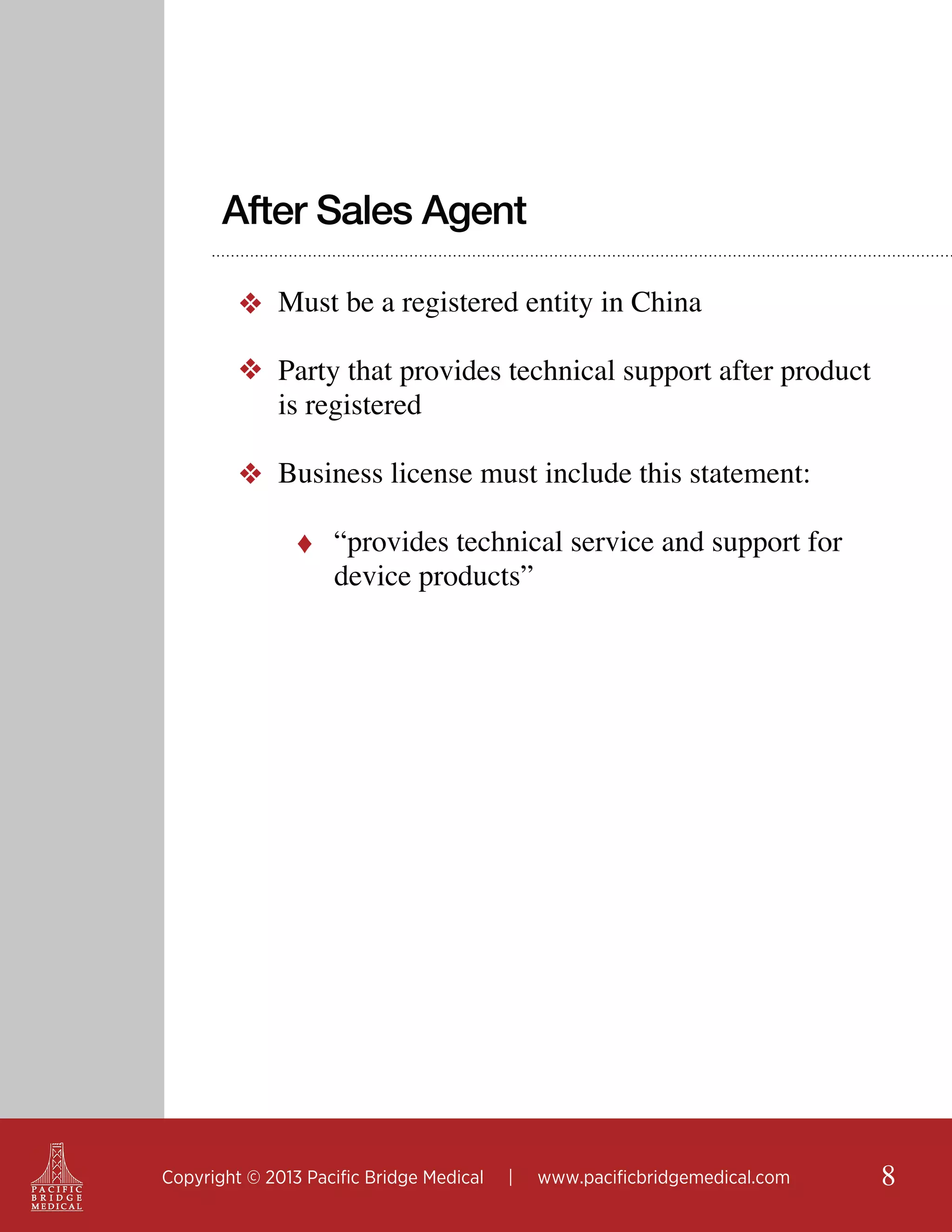 After Sales Agent
❖ Must be a registered entity in China
❖ Party that provides technical support after product
is registered
❖ Business license must include this statement:
♦ “provides technical service and support for

device products”

Copyright © 2013 Pacific Bridge Medical

|

www.pacificbridgemedical.com

8

 