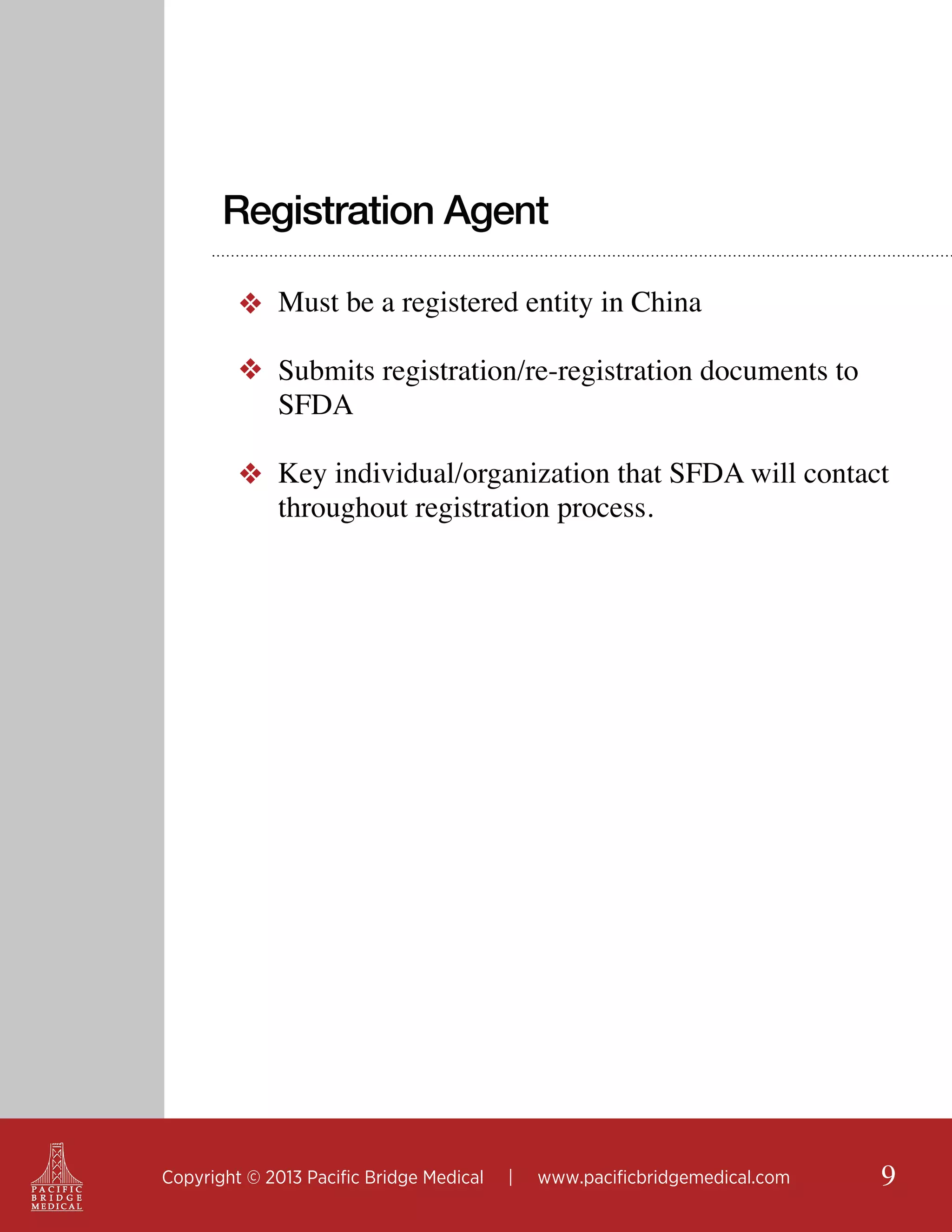 Registration Agent
❖ Must be a registered entity in China
❖ Submits registration/re-registration documents to
SFDA
❖ Key individual/organization that SFDA will contact
throughout registration process.

Copyright © 2013 Pacific Bridge Medical

|

www.pacificbridgemedical.com

9

 