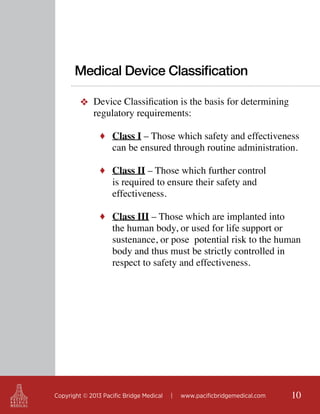Medical Device Classification
❖ Device Classification is the basis for determining
regulatory requirements:
♦ Class I – Those which safety and effectiveness

can be ensured through routine administration.

♦ Class II – Those which further control

is required to ensure their safety and
effectiveness.

♦ Class III – Those which are implanted into

the human body, or used for life support or
sustenance, or pose potential risk to the human
body and thus must be strictly controlled in
respect to safety and effectiveness.

Copyright © 2013 Pacific Bridge Medical

|

www.pacificbridgemedical.com

10

 