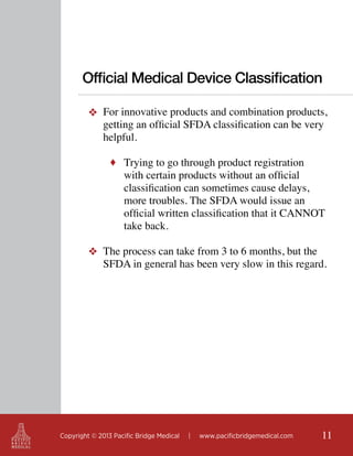 Official Medical Device Classification
❖ For innovative products and combination products,
getting an official SFDA classification can be very
helpful.
♦ Trying to go through product registration

with certain products without an official
classification can sometimes cause delays,
more troubles. The SFDA would issue an
official written classification that it CANNOT
take back.

❖ The process can take from 3 to 6 months, but the
SFDA in general has been very slow in this regard.

Copyright © 2013 Pacific Bridge Medical

|

www.pacificbridgemedical.com

11

 