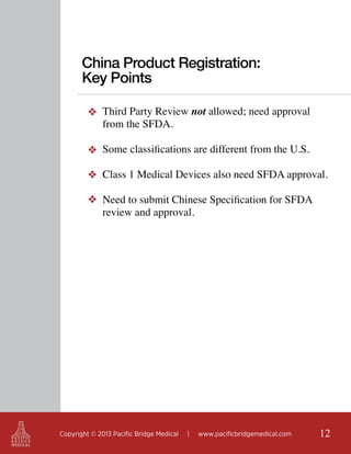 China Product Registration:
Key Points
❖ Third Party Review not allowed; need approval
from the SFDA.
❖ Some classifications are different from the U.S.
❖ Class 1 Medical Devices also need SFDA approval.
❖ Need to submit Chinese Specification for SFDA
review and approval.

Copyright © 2013 Pacific Bridge Medical

|

www.pacificbridgemedical.com

12

 