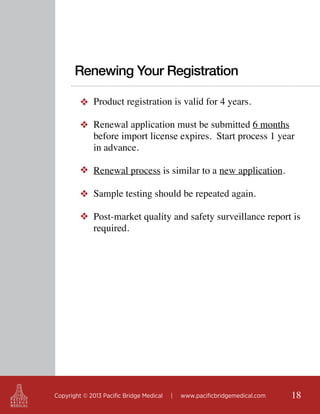 Renewing Your Registration
❖ Product registration is valid for 4 years.
❖ Renewal application must be submitted 6 months
before import license expires. Start process 1 year
in advance.
❖ Renewal process is similar to a new application.
❖ Sample testing should be repeated again.
❖ Post-market quality and safety surveillance report is
required.

Copyright © 2013 Pacific Bridge Medical

|

www.pacificbridgemedical.com

18

 