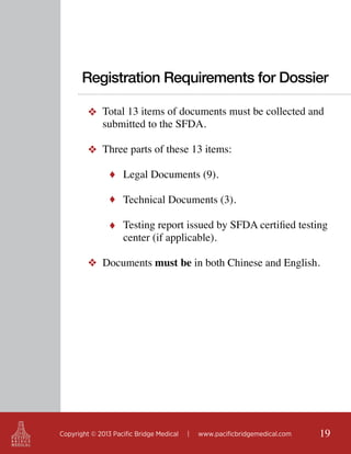 Registration Requirements for Dossier
❖ Total 13 items of documents must be collected and
submitted to the SFDA.
❖ Three parts of these 13 items:
♦ Legal Documents (9).
♦ Technical Documents (3).
♦ Testing report issued by SFDA certified testing

center (if applicable).

❖ Documents must be in both Chinese and English.

Copyright © 2013 Pacific Bridge Medical

|

www.pacificbridgemedical.com

19

 