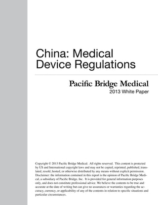 China: Medical
Device Regulations
Pacific Bridge Medical

2013 White Paper

Copyright © 2013 Pacific Bridge Medical. All rights reserved. This content is protected
by US and International copyright laws and may not be copied, reprinted, published, translated, resold, hosted, or otherwise distributed by any means without explicit permission.
Disclaimer: the information contained in this report is the opinion of Pacific Bridge Medical, a subsidiary of Pacific Bridge, Inc. It is provided for general information purposes
only, and does not constitute professional advice. We believe the contents to be true and
accurate at the date of writing but can give no assurances or warranties regarding the accuracy, currency, or applicability of any of the contents in relation to specific situations and
particular circumstances.

 