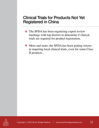 Clinical Trials for Products Not Yet
Registered in China
❖ The SFDA has been organizing expert review
meetings with top doctors to determine if clinical
trials are required for product registration.
❖ More and more, the SFDA has been getting stricter
in requiring local clinical trials, even for some Class
II products.

Copyright © 2013 Pacific Bridge Medical

|

www.pacificbridgemedical.com

22

 