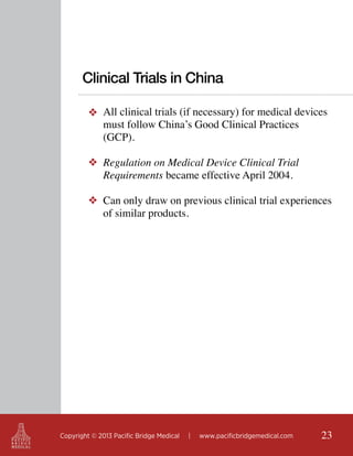 Clinical Trials in China
❖ All clinical trials (if necessary) for medical devices
must follow China’s Good Clinical Practices
(GCP).
❖ Regulation on Medical Device Clinical Trial
Requirements became effective April 2004.
❖ Can only draw on previous clinical trial experiences
of similar products.

Copyright © 2013 Pacific Bridge Medical

|

www.pacificbridgemedical.com

23

 