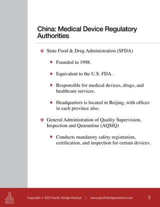 China: Medical Device Regulatory
Authorities
❖ State Food & Drug Administration (SFDA)
♦ Founded in 1998.
♦ Equivalent to the U.S. FDA.
♦ Responsible for medical devices, drugs, and

healthcare services.

♦ Headquarters is located in Beijing, with offices

in each province also.

❖ General Administration of Quality Supervision,
Inspection and Quarantine (AQSIQ)
♦ Conducts mandatory safety registration,

certification, and inspection for certain devices.

Copyright © 2013 Pacific Bridge Medical

|

www.pacificbridgemedical.com

5

 