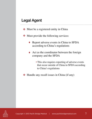 Legal Agent
❖ Must be a registered entity in China
❖ Must provide the following services:
♦ Report adverse events in China to SFDA

according to China’s regulations

♦ Act as the coordinator between the foreign

company and the SFDA

• This also requires reporting of adverse events
that occur outside of China to SFDA according
to China’s regulations

❖ Handle any recall issues in China (if any) 	

Copyright © 2013 Pacific Bridge Medical

|

www.pacificbridgemedical.com

7

 