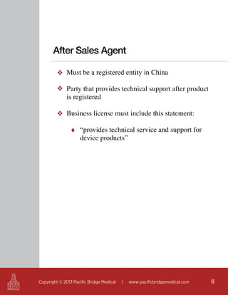 After Sales Agent
❖ Must be a registered entity in China
❖ Party that provides technical support after product
is registered
❖ Business license must include this statement:
♦ “provides technical service and support for

device products”

Copyright © 2013 Pacific Bridge Medical

|

www.pacificbridgemedical.com

8

 