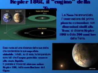 Kepler186f, il “cugino” dellaKepler186f, il “cugino” della
TerraTerra
LaLa NasaNasa haannunciatohaannunciato
l’osservazionedel primol’osservazionedel primo
pianetapianeta extrasolareextrasolare concon
dimensioni similidimensioni simili allaalla
TerraTerra: si chiama: si chiama KeplerKepler
186f186f edistaedista 500500 anni luceanni luce
dallaTerra.dallaTerra.
Esso ruotaad unadistanzadallasuastellaEsso ruotaad unadistanzadallasuastella
cherenderebbelasuacherenderebbelasua superficiesuperficie
abitabileabitabile. Infatti, su di essa, letemperature. Infatti, su di essa, letemperature
sono tali chesono tali che l’acqual’acqua potrebbe scorrerepotrebbe scorrere
allo stato liquidoallo stato liquido..
Il pianetasi trovanelIl pianetasi trovanel sistema solaresistema solare
Kepler186Kepler186, nella, nella costellazione delcostellazione del
CignoCigno.
 