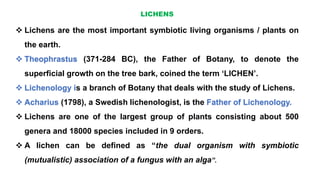 LICHENS
 Lichens are the most important symbiotic living organisms / plants on
the earth.
 Theophrastus (371-284 BC), the Father of Botany, to denote the
superficial growth on the tree bark, coined the term ‘LICHEN’.
 Lichenology is a branch of Botany that deals with the study of Lichens.
 Acharius (1798), a Swedish lichenologist, is the Father of Lichenology.
 Lichens are one of the largest group of plants consisting about 500
genera and 18000 species included in 9 orders.
 A lichen can be defined as “the dual organism with symbiotic
(mutualistic) association of a fungus with an alga”.
 