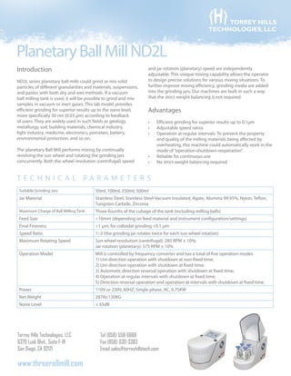PlanetaryBallMillND2L
Torrey Hills Technologies, LLC
6370 Lusk Blvd., Suite F-111
San Diego, CA 92121
Tel (858) 558-6666
Fax (858) 630-3383
Email sales@torreyhillstech.com
www.threerollmill.com
TORREY HILLS
TECHNOLOGIES, LLC
Introduction
ND2L series planetary ball mills could grind or mix solid
particles of different granularities and materials, suspensions,
and pastes with both dry and wet methods. If a vacuum
ball milling tank is used, it will be possible to grind and mix
samples in vacuum or inert gases. This lab model provides
efficient grinding for superior results up to the nano level,
more specifically 30 nm (0.03 µm) according to feedback
of users. They are widely used in such fields as geology,
metallurgy, soil, building materials, chemical industry,
light industry, medicine, electronics, porcelain, battery,
environmental protection, and so on.
The planetary Ball Mill performs mixing by continually
revolving the sun wheel and rotating the grinding jars
concurrently. Both the wheel revolution (centrifugal) speed
and jar rotation (planetary) speed are independently
adjustable. This unique mixing capability allows the operator
to design precise solutions for various mixing situations. To
further improve mixing efficiency, grinding media are added
into the grinding jars. Our machines are built in such a way
that the strict weight balancing is not required.
Advantages
Efficient grinding for superior results up to•	 0.1μm
Adjustable speed ratios•	
Operation at regular intervals: To prevent the property•	
and quality of the milling materials being affected by
overheating, this machine could automatically work in the
mode of“operation-shutdown-reoperation”.
Reliable for continuous use•	
No strict weight balancing required•	
T e c h ni c al parameter s
Suitable Grinding Jars 50ml, 100ml, 250ml, 500ml
Jar Material Stainless Steel, Stainless Steel-Vacuum Insulated, Agate, Alumina 99.95%, Nylon, Teflon,
Tungsten Carbide, Zirconia
Maximum Charge of Ball Milling Tank Three-fourths of the cubage of the tank (including milling balls)
Feed Size <10mm (depending on feed material and instrument configuration/settings)
Final Fineness <1 µm; for colloidal grinding <0.1 µm
Speed Ratio 1:-2 (the grinding jar rotates twice for each sun wheel rotation)
Maximum Rotating Speed Sun wheel revolution (centrifugal): 285 RPM ± 10%;
Jar rotation (planetary): 575 RPM ± 10%
Operation Model Mill is controlled by frequency converter and has a total of five operation modes
1) Uni-direction operation with shutdown at non-fixed time;
2) Uni-direction operation with shutdown at fixed time;
3) Automatic direction reversal operation with shutdown at fixed time;
4) Operation at regular intervals with shutdown at fixed time;
5) Direction reversal operation and operation at intervals with shutdown at fixed time.
Power 110V or 220V, 60HZ, Single-phase, AC, 0.75KW
Net Weight 287lb/130KG
Noise Level ≤ 65dB
 