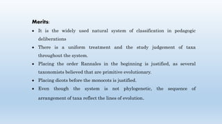 Merits:
 It is the widely used natural system of classification in pedagogic
deliberations
 There is a uniform treatment and the study judgement of taxa
throughout the system.
 Placing the order Rannales in the beginning is justified, as several
taxonomists believed that are primitive evolutionary.
 Placing dicots before the monocots is justified.
 Even though the system is not phylogenetic, the sequence of
arrangement of taxa reflect the lines of evolution.
 