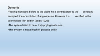 Demerits:
•Placing monocots before to the dicots he is contradictory to the generally
accepted line of evolution of angiosperms. However it is rectified in the
later edition 11th edition (deals 1926).
•The system failed to be a truly phylogenetic one.
•This system is not a much of practical utility
 
