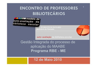 ENCONTRO DE PROFESSORES           1



    BIBLIOTECÁRIOS




Gestão Integrada do processo de
     aplicação do MAABE
     Programa RBE - ME
     P

       12 de Maio 2010
 