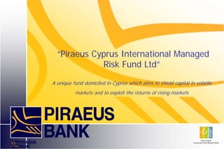 “Piraeus Cyprus International Managed
             Risk Fund Ltd”
A unique fund domiciled in Cyprus which aims to shield capital in volatile
          markets and to exploit the returns of rising markets
 