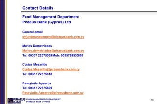 Contact Details
Fund Management Department
Piraeus Bank (Cyprus) Ltd

General email
cyfundmanagement@piraeusbank.com.cy


Marios Demetriades
Marios.demetriades@piraeusbank.com.cy
Tel: 00357 22575559 Mob: 0035799530688


Costas Mesaritis
Costas.Mesaritis@piraeusbank.com.cy
Tel: 00357 22575618


Panayiotis Apseros
Tel: 00357 22575609
Panayiotis.Apseros@piraeusbank.com.cy
  FUND MANAGEMENT DEPARTMENT             16
  PIRAEUS BANK CYPRUS
 
