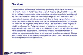 Disclaimer

This presentation is intended for information purposes only and is not an invitation to
subscribe for shares in the ICIS described herein. If choosing to buy the ICIS you should
not rely solely on the information contained in this presentation. You should carefully read
the prospectus and/or the terms and conditions relating to the ICIS. All material in the
presentation is provided without express or implied warranties or representations of any
kind and no liability is accepted. Opinions and comments therefore reflect current views of
the author and are subject to change without notice. The investments herein may not be
suitable for all recipients. Past performance is no guarantee of future results and no
guarantee is implied. The price, value of, and income from any of the securities mentioned
in this report can fall as well as rise. International investing includes risks related to
political and economic uncertainties of foreign countries, as well as currency risk. Piraeus
Bank (Cyprus) and/or its employees or associates may have or have had financial or other
interests or positions in relevant securities.




   FUND MANAGEMENT DEPARTMENT                                                                  17
   PIRAEUS BANK CYPRUS
 