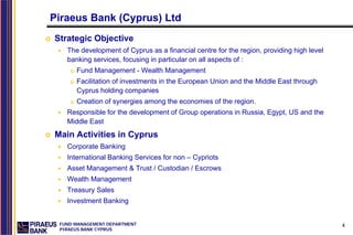 Piraeus Bank (Cyprus) Ltd
Strategic Objective
   The development of Cyprus as a financial centre for the region, providing high level
   banking services, focusing in particular on all aspects of :
      Fund Management - Wealth Management
      Facilitation of investments in the European Union and the Middle East through
      Cyprus holding companies
      Creation of synergies among the economies of the region.
   Responsible for the development of Group operations in Russia, Egypt, US and the
   Middle East
Main Activities in Cyprus
   Corporate Banking
   International Banking Services for non – Cypriots
   Asset Management & Trust / Custodian / Escrows
   Wealth Management
   Treasury Sales
   Investment Banking


 FUND MANAGEMENT DEPARTMENT                                                               4
 PIRAEUS BANK CYPRUS
 