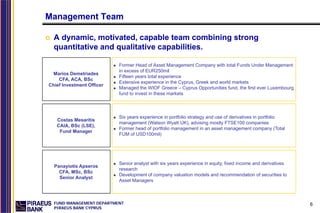 Management Team

  A dynamic, motivated, capable team combining strong
  quantitative and qualitative capabilities.

                           Former Head of Asset Management Company with total Funds Under Management
                           in excess of EUR250mil
 Marios Demetriades
                           Fifteen years total experience
    CFA, ACA, BSc
                           Extensive experience in the Cyprus, Greek and world markets
Chief Investment Officer
                           Managed the WIOF Greece – Cyprus Opportunities fund, the first ever Luxembourg
                           fund to invest in these markets



                           Six years experience in portfolio strategy and use of derivatives in portfolio
   Costas Mesaritis
                           management (Watson Wyatt UK), advising mostly FTSE100 companies
   CAIA, BSc (LSE),
                           Former head of portfolio management in an asset management company (Total
    Fund Manager
                           FUM of USD100mil)




                           Senior analyst with six years experience in equity, fixed income and derivatives
  Panayiotis Apseros
                           research
    CFA, MSc, BSc
                           Development of company valuation models and recommendation of securities to
    Senior Analyst
                           Asset Managers



  FUND MANAGEMENT DEPARTMENT                                                                                  6
  PIRAEUS BANK CYPRUS
 