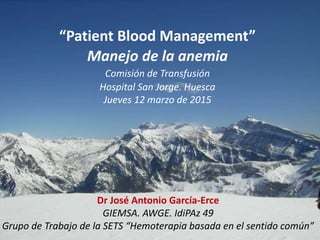 “Patient Blood Management”
Manejo de la anemia
Comisión de Transfusión
Hospital San Jorge. Huesca
Jueves 12 marzo de 2015
Dr José Antonio García-Erce
GIEMSA. AWGE. IdiPAz 49
Grupo de Trabajo de la SETS “Hemoterapia basada en el sentido común”
 