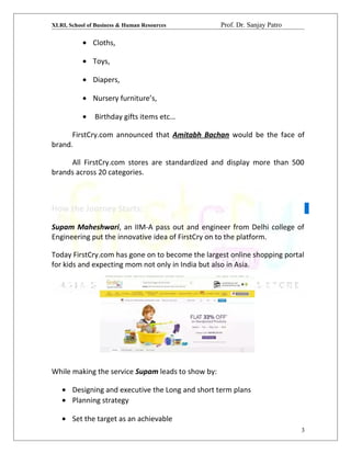 XLRI, School of Business & Human Resources Prof. Dr. Sanjay Patro
• Cloths,
• Toys,
• Diapers,
• Nursery furniture’s,
• Birthday gifts items etc…
FirstCry.com announced that Amitabh Bachan would be the face of
brand.
All FirstCry.com stores are standardized and display more than 500
brands across 20 categories.
How the Journey Starts:
Supam Maheshwari, an IIM-A pass out and engineer from Delhi college of
Engineering put the innovative idea of FirstCry on to the platform.
Today FirstCry.com has gone on to become the largest online shopping portal
for kids and expecting mom not only in India but also in Asia.
While making the service Supam leads to show by:
• Designing and executive the Long and short term plans
• Planning strategy
• Set the target as an achievable
3
 