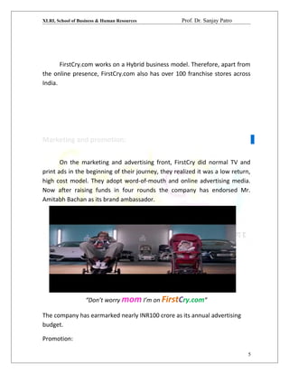 XLRI, School of Business & Human Resources Prof. Dr. Sanjay Patro
FirstCry.com works on a Hybrid business model. Therefore, apart from
the online presence, FirstCry.com also has over 100 franchise stores across
India.
Marketing and promotion:
On the marketing and advertising front, FirstCry did normal TV and
print ads in the beginning of their journey, they realized it was a low return,
high cost model. They adopt word-of-mouth and online advertising media.
Now after raising funds in four rounds the company has endorsed Mr.
Amitabh Bachan as its brand ambassador.
“Don’t worry mom I’m on FirstCry.com”
The company has earmarked nearly INR100 crore as its annual advertising
budget.
Promotion:
5
 