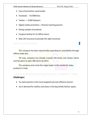 XLRI, School of Business & Human Resources Prof. Dr. Sanjay Patro
• Face of promotion social media
• Facebook - >517000 fans
• Twitter - > 2100 followers
• Digital media promotion – Directly reaching parents
• Giving samples of products
• Coupons facility for its offline stores
• Max Life Insurance to provide the right insurance
Vision and Future Plans:
The company has been dynamically expanding its reachability through
offline made also.
Till now, company has already crossed 120 bricks and mortar stores
and has plans to open 400 stores by 2017.
The company aims to be the single leader in the market for baby
products in India.
Challenges:
• To reach parents in the most targeted and cost-efficient manner
• Jet in demand for clothes and shoes in the bay & Kids fashion space.
6
 