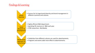 Brand
Diversity
• Famous for its Huge brand diversity and brand management in
different countries and cultures.
Good
Research &
Development
• Highly efficient R&D department.
• Spending 3% revenue on R&D each year.
• 2700 researchers. Worldwide.
Modernised
approach of
advertising
• Celebrities from different cultures are used for advertisements.
• Programs and events adds more effect to advertisements.
Findings & Learning
 