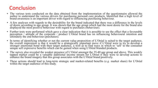 Conclusion
• The various tests conducted on the data obtained from the implementation of the questionnaire allowed the
author to understand the various drivers for purchasing personal care products. Identified that a high level of
brand awareness is an important driver with regard to influencing purchasing behaviour.
• A few analyses with regards to the desirability for the brand indicated that there was a difference in the levels
of desire according to age group. It was shown that the age group which had the most desire for the brand also
displayed the most positive behaviour with regard to purchases (behaviour).
• Further tests were performed which gave a clear indication that it is possible to see the effect that a favourable
perception / attitude of the corporate / product L’Oréal brand has on influencing behavioural intention and
ultimately the end behaviour (purchases).
• In terms of identifying whether or not the current value proposition of L’Oréal is suited to the target audience,
the overall impression is that it would be a strategically important move if L’Oréal were to try to develop a
stronger emotional bond with their target audience, a well as to find ways in which to ‘sell’ to the consumer
unique self expressive benefits which can be gained when using L’Oréal branded products.
• The survey also revealed the weaker presence of L’Oréal amongst the 35-40 age group and above. This weakly
tapped market could be a valuable additional income stream for L’Oréal if they were to develop actions to
enhance the brand imagery that this group associates with the L’Oréal brand positively.
• These actions should lead to long-term strategic and market-related benefits (e.g. market share) for L’Oréal
within the target audience of this study.
 