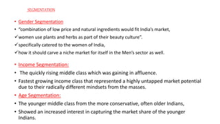 • Gender Segmentation
• “combination of low price and natural ingredients would fit India’s market,
women use plants and herbs as part of their beauty culture”.
specifically catered to the women of India,
how it should carve a niche market for itself in the Men’s sector as well.
• Income Segmentation:
• The quickly rising middle class which was gaining in affluence.
• Fastest growing income class that represented a highly untapped market potential
due to their radically different mindsets from the masses.
• Age Segmentation:
• The younger middle class from the more conservative, often older Indians,
• Showed an increased interest in capturing the market share of the younger
Indians.
SEGMENTATION
 