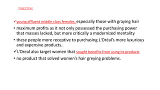 young affluent middle class females, especially those with graying hair
• maximum profits as it not only possessed the purchasing power
that masses lacked, but more critically a modernized mentality
• these people more receptive to purchasing L'Oréal’s more luxurious
and expensive products..
L’Oreal also target women that sought benefits from using its products
• no product that solved women’s hair greying problems.
TARGETING
 