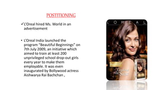 POSTITIONING
L’Oreal hired Ms. World in an
advertisement
• L’Oreal India launched the
program “Beautiful Beginnings” on
7th July 2009, an initiative which
aimed to train at least 200
unprivileged school drop-out girls
every year to make them
employable. It was even
inaugurated by Bollywood actress
Aishwarya Rai Bachchan ,
 
