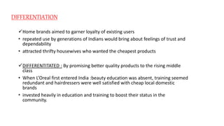 DIFFERENTIATION
Home brands aimed to garner loyalty of existing users
• repeated use by generations of Indians would bring about feelings of trust and
dependability
• attracted thrifty housewives who wanted the cheapest products
DIFFERENTITATED : By promising better quality products to the rising middle
class
• When L’Oreal first entered India :beauty education was absent, training seemed
redundant and hairdressers were well satisfied with cheap local domestic
brands
• invested heavily in education and training to boost their status in the
community.
 