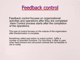 Feedback control focuses on organizational
activities and operations after they are completed
.Here Control process starts after the completion
of the operations.
This type of control focuses on the outputs of the organization
after transformation is complete.

Sometimes called post action or output control , fulfils a
number of important functions. For one thing, it often is used
when feed forward and concurrent controls are not feasible or
are to costly.
 