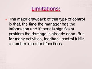    The major drawback of this type of control
    is that, the time the manager has the
    information and if there is significant
    problem the damage is already done. But
    for many activities, feedback control fulfils
    a number important functions .
 