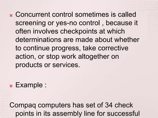    Concurrent control sometimes is called
    screening or yes-no control , because it
    often involves checkpoints at which
    determinations are made about whether
    to continue progress, take corrective
    action, or stop work altogether on
    products or services.

   Example :

Compaq computers has set of 34 check
 points in its assembly line for successful
 