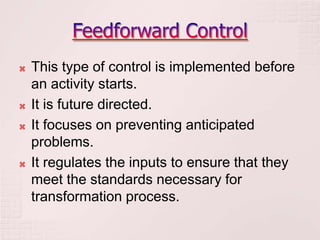    This type of control is implemented before
    an activity starts.
   It is future directed.
   It focuses on preventing anticipated
    problems.
   It regulates the inputs to ensure that they
    meet the standards necessary for
    transformation process.
 