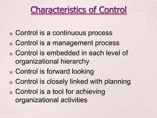    Control is a continuous process
   Control is a management process
   Control is embedded in each level of
    organizational hierarchy
   Control is forward looking
   Control is closely linked with planning
   Control is a tool for achieving
    organizational activities
 