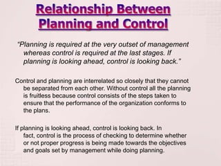 “Planning is required at the very outset of management
  whereas control is required at the last stages. If
  planning is looking ahead, control is looking back.”

Control and planning are interrelated so closely that they cannot
  be separated from each other. Without control all the planning
  is fruitless because control consists of the steps taken to
  ensure that the performance of the organization conforms to
  the plans.

If planning is looking ahead, control is looking back. In
    fact, control is the process of checking to determine whether
    or not proper progress is being made towards the objectives
    and goals set by management while doing planning.
 