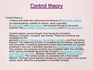 Control theory is
   a theory that deals with influencing the behavior of dynamical systems
   an interdisciplinary subfield of science, which originated
  in engineering and mathematics, and evolved into use by the social
  sciences, likepsychology, sociology, criminology and in financial system.

    Control systems can be thought of as having four functions;
   Measure, Compare, Compute, and Correct. These four functions are
   completed by five
   elements; Detector, Transducer, Transmitter, Controller, and Final Control
   Element. The measuring function is completed by the detector, transducer
   and transmitter. In practical applications these three elements are typically
   contained in one unit. A standard example is a Resistance thermometer.
   The compare and computer functions are completed within the controller
   which may be completed electronically through a Proportional Control, PI
   Controller, PID Controller, Bistable, Hysteretic control or Programmable
   logic controller. The correct function is completed with a final control
   element. The final control element changes an input or output in the control
   system which affect the manipulated or controlled variable.
 