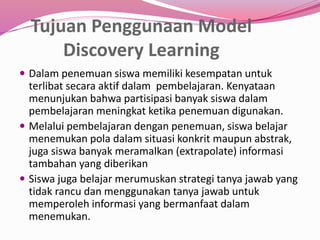 Tujuan Penggunaan Model 
Discovery Learning 
 Dalam penemuan siswa memiliki kesempatan untuk 
terlibat secara aktif dalam pembelajaran. Kenyataan 
menunjukan bahwa partisipasi banyak siswa dalam 
pembelajaran meningkat ketika penemuan digunakan. 
 Melalui pembelajaran dengan penemuan, siswa belajar 
menemukan pola dalam situasi konkrit maupun abstrak, 
juga siswa banyak meramalkan (extrapolate) informasi 
tambahan yang diberikan 
 Siswa juga belajar merumuskan strategi tanya jawab yang 
tidak rancu dan menggunakan tanya jawab untuk 
memperoleh informasi yang bermanfaat dalam 
menemukan. 
 