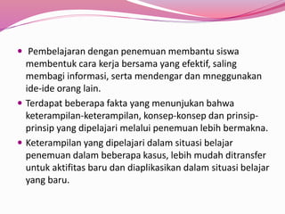  Pembelajaran dengan penemuan membantu siswa 
membentuk cara kerja bersama yang efektif, saling 
membagi informasi, serta mendengar dan mneggunakan 
ide-ide orang lain. 
 Terdapat beberapa fakta yang menunjukan bahwa 
keterampilan-keterampilan, konsep-konsep dan prinsip-prinsip 
yang dipelajari melalui penemuan lebih bermakna. 
 Keterampilan yang dipelajari dalam situasi belajar 
penemuan dalam beberapa kasus, lebih mudah ditransfer 
untuk aktifitas baru dan diaplikasikan dalam situasi belajar 
yang baru. 
 