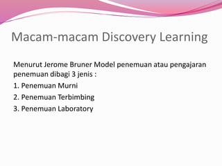Macam-macam Discovery Learning 
Menurut Jerome Bruner Model penemuan atau pengajaran 
penemuan dibagi 3 jenis : 
1. Penemuan Murni 
2. Penemuan Terbimbing 
3. Penemuan Laboratory 
 