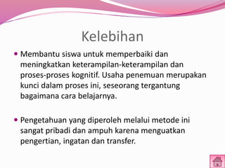 Kelebihan 
 Membantu siswa untuk memperbaiki dan 
meningkatkan keterampilan-keterampilan dan 
proses-proses kognitif. Usaha penemuan merupakan 
kunci dalam proses ini, seseorang tergantung 
bagaimana cara belajarnya. 
 Pengetahuan yang diperoleh melalui metode ini 
sangat pribadi dan ampuh karena menguatkan 
pengertian, ingatan dan transfer. 
 