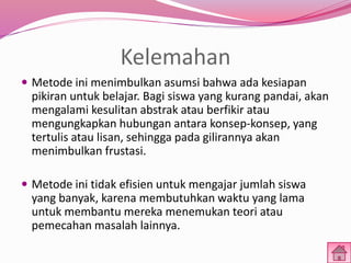 Kelemahan 
 Metode ini menimbulkan asumsi bahwa ada kesiapan 
pikiran untuk belajar. Bagi siswa yang kurang pandai, akan 
mengalami kesulitan abstrak atau berfikir atau 
mengungkapkan hubungan antara konsep-konsep, yang 
tertulis atau lisan, sehingga pada gilirannya akan 
menimbulkan frustasi. 
 Metode ini tidak efisien untuk mengajar jumlah siswa 
yang banyak, karena membutuhkan waktu yang lama 
untuk membantu mereka menemukan teori atau 
pemecahan masalah lainnya. 
 