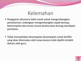 Kelemahan 
 Pengajaran discovery lebih cocok untuk mengembangkan 
pemahaman, sedangkan mengembangkan aspek konsep, 
keterampilan dan emosi secara keseluruhan kurang mendapat 
perhatian. 
 Tidak menyediakan kesempatan-kesempatan untuk berfikir 
yang akan ditemukan oleh siswa karena telah dipilih terlebih 
dahulu oleh guru. 
 
